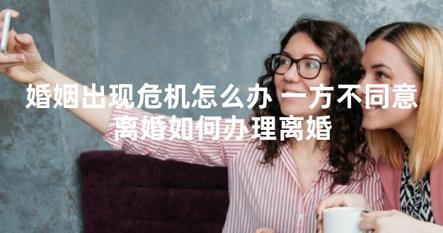 婚姻出现危机怎么办 一方不同意离婚如何办理离婚